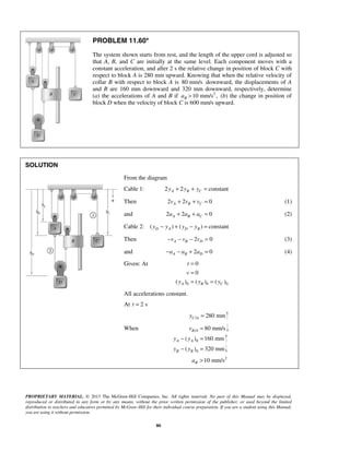 PROPRIETARY MATERIAL. © 2013 The McGraw-Hill Companies, Inc. All rights reserved. No part of this Manual may be displayed,
reproduced or distributed in any form or by any means, without the prior written permission of the publisher, or used beyond the limited
distribution to teachers and educators permitted by McGraw-Hill for their individual course preparation. If you are a student using this Manual,
you are using it without permission.
80
PROBLEM 11.60*
The system shown starts from rest, and the length of the upper cord is adjusted so
that A, B, and C are initially at the same level. Each component moves with a
constant acceleration, and after 2 s the relative change in position of block C with
respect to block A is 280 mm upward. Knowing that when the relative velocity of
collar B with respect to block A is 80 mm/s downward, the displacements of A
and B are 160 mm downward and 320 mm downward, respectively, determine
(a) the accelerations of A and B if 2
10 mm/s ,Ba > (b) the change in position of
block D when the velocity of block C is 600 mm/s upward.
SOLUTION
From the diagram
Cable 1: 2 2 constantA B Cy y y+ + =
Then 2 2 0A B Cv v v+ + = (1)
and 2 2 0A B Ca a a+ + = (2)
Cable 2: ( ) ( ) constantD A D By y y y− + − =
Then 2 0A B Dv v v− − − = (3)
and 2 0A B Da a a− − + = (4)
Given: At
0 0 0
0
0
( ) ( ) ( )A B C
t
v
y y y
=
=
= =
All accelerations constant.
At 2 st =
/ 280 mmC Ay =
When / 80 mm/sB Av =
0( ) 160 mmA Ay y− =
0( ) 320 mmB By y− =
2
10 mm/sBa >
 