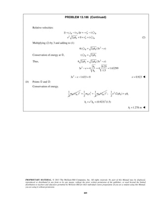 PROPRIETARY MATERIAL. © 2013 The McGraw-Hill Companies, Inc. All rights reserved. No part of this Manual may be displayed,
reproduced or distributed in any form or by any means, without the prior written permission of the publisher, or used beyond the limited
distribution to teachers and educators permitted by McGraw-Hill for their individual course preparation. If you are a student using this Manual,
you are using it without permission.
809
PROBLEM 13.186 (Continued)
Relative velocities:
3 3
2
0 3
[( ) ( )] ( )
2 0 ( )
B P P B
P B
v v e v v
e gh v v
′ ′− − = − −
′ ′+ = + (2)
Multiplying (2) by 3 and adding to (1)
2
3 04( ) 2 (3 )Bv gh e e′ = −
Conservation of energy at , 3 2( ) 2Bv gh′ =
Thus, 2
2 0
2 2
0
4 2 2 (3 )
0.25
3 4 4 1.63299
1.5
gh gh e e
h
e e
h
= −
− = = =
2
3 1.633 0e e− − = 0.923e = 
(b) Points  and :
Conservation of energy.
21
( )
2
B Bxm v′ 2 2
1
1 1
( )
2 2
B B Bxm v m v′+ = 2
0 1
1
; (2 )
2
e gh gh=
2 2
1 0 (0.923) (1.5)h e h= =
1 1.278 mh = 
 