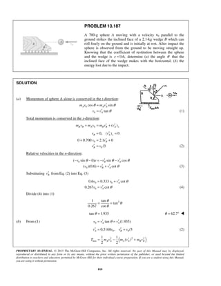 PROPRIETARY MATERIAL. © 2013 The McGraw-Hill Companies, Inc. All rights reserved. No part of this Manual may be displayed,
reproduced or distributed in any form or by any means, without the prior written permission of the publisher, or used beyond the limited
distribution to teachers and educators permitted by McGraw-Hill for their individual course preparation. If you are a student using this Manual,
you are using it without permission.
810
PROBLEM 13.187
A 700-g sphere A moving with a velocity v0 parallel to the
ground strikes the inclined face of a 2.1-kg wedge B which can
roll freely on the ground and is initially at rest. After impact the
sphere is observed from the ground to be moving straight up.
Knowing that the coefficient of restitution between the sphere
and the wedge is 0.6,e = determine (a) the angle θ that the
inclined face of the wedge makes with the horizontal, (b) the
energy lost due to the impact.
SOLUTION
(a) Momentum of sphere A alone is conserved in the t-direction:
0
0
cos sin
tan
A A A
A
m v m v
v v
θ θ
θ
′=
′= (1)
Total momentum is conserved in the x-direction:
0 ( )B B A B B A xm v m v m v v′ ′+ = +
0, ( ) 0B A xv v′= =
0
0
0 0.700 2.1 0
/3
B
B
v v
v v
′+ = +
′ = (2)
Relative velocities in the n-direction:
0
0
( sin 0) sin cos
( )(0.6) cot
B A
B A
v e v v
v v v
θ θ θ
θ
′ ′− − = − −
′ ′= + (3)
Substituting Bv′ from Eq. (2) into Eq. (3)
0 0
0
0.6 0.333 cot
0.267 cot
A
A
v v v
v v
θ
θ
′= +
′= (4)
Divide (4) into (1)
21 tan
tan
0.267 cot
θ
θ
θ
= =
tan 1.935θ = 62.7θ = ° 
(b) From (1) 0 tan (1.935)A Av v vθ′ ′= =
0 00.5168 , /3A Bv v v v′ ′= = (2)
( )2 2 2
lost
1 1
( )
2 2
A A A A B BT m v m v m v′= − +
 
