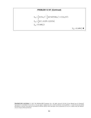 PROPRIETARY MATERIAL. © 2013 The McGraw-Hill Companies, Inc. All rights reserved. No part of this Manual may be displayed,
reproduced or distributed in any form or by any means, without the prior written permission of the publisher, or used beyond the limited
distribution to teachers and educators permitted by McGraw-Hill for their individual course preparation. If you are a student using this Manual,
you are using it without permission.
811
PROBLEM 13.187 (Continued)
2 2 2
lost 0 0 0
2
lost 0
2
lost 0
1 1
(0.7)( ) [(0.7)(0.5168 ) (2.1)( /3) ]
2 2
1
[0.7 0.1870 0.2333]
2
0.1400 J
T v v v
T v
T v
= − +
= − −
=
2
lost 00.1400T v= 
 