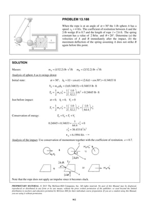 PROPRIETARY MATERIAL. © 2013 The McGraw-Hill Companies, Inc. All rights reserved. No part of this Manual may be displayed,
reproduced or distributed in any form or by any means, without the prior written permission of the publisher, or used beyond the limited
distribution to teachers and educators permitted by McGraw-Hill for their individual course preparation. If you are a student using this Manual,
you are using it without permission.
812
PROBLEM 13.188
When the rope is at an angle of 30α = ° the 1-lb sphere A has a
speed 0 4 ft/s.v = The coefficient of restitution between A and the
2-lb wedge B is 0.7 and the length of rope 2.6 ft.l = The spring
constant has a value of 2 lb/in. and 20 .θ = ° Determine (a) the
velocities of A and B immediately after the impact, (b) the
maximum deflection of the spring assuming A does not strike B
again before this point.
SOLUTION
Masses: 2 2
(1/32.2) lb s /ft (2/32.2) lb s /ftA Bm m= ⋅ = ⋅
Analysis of sphere A as it swings down:
Initial state: 030 , (1 cos ) (2.6)(1 cos30 ) 0.34833 fth lα α= ° = − = − ° =
0 0
2 2
0 0
(1)(0.34833) 0.34833 lb ft
1 1 1.0
(4) 0.24845 lb ft
2 2 32.2
A
A
V m gh
T m v
= = = ⋅
 
= = = ⋅ 
 
Just before impact: 1 10, 0, 0h Vα = = =
2 2 2
1
1 1 1.0 1.0
2 2 32.2 64.4
A A A AT m v v v
   
= = =   
   
Conservation of energy: 0 0 1 1T V T V+ = +
2
2 2 2
1
0.24845 0.34833 0
64.4
38.433 ft /s
A
A
v
v
+ = +
=
6.1994 ft/sA =v
Analysis of the impact. Use conservation of momentum together with the coefficient of restitution. 0.7.e =
Note that the rope does not apply an impulse since it becomes slack.
 