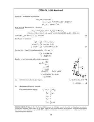 PROPRIETARY MATERIAL. © 2013 The McGraw-Hill Companies, Inc. All rights reserved. No part of this Manual may be displayed,
reproduced or distributed in any form or by any means, without the prior written permission of the publisher, or used beyond the limited
distribution to teachers and educators permitted by McGraw-Hill for their individual course preparation. If you are a student using this Manual,
you are using it without permission.
813
PROBLEM 13.188 (Continued)
Sphere A: Momentum in t-direction:
sin 0 ( )
( ) sin 6.1994 sin 20 2.1203 m/s
( ) 2.1203 m/s 70°
A A A A t
A t A
A t
m v m v
v v
θ
θ
′+ =
′ = = ° =
=v 
Both A and B: Momentum in x-direction:
0 ( ) cos ( ) sin
(1/32.2)(6.1994) (1/32.2)( ) cos 20 (1/32.2)(2.120323) sin 20 (2/32.2)
(1/32.2)( ) cos 20 (2/32.2) 0.17001
A A A A n A A t B B
A n B
A n B
m v m v m v m v
v v
v v
θ θ′ ′ ′+ = + +
′= ° + ° +
′ ′° + = (1)
Coefficient of restitution:
( ) ( ) [( ) ( ) ]
cos ( ) [ cos 0]
cos 20 ( ) (0.7)(6.1994) cos 20
B n A n A n B n
B A n A
B A n
v v e v v
v v e v
v v
θ θ
′ ′− = −
′ ′− = −
′ ′° − = ° (2)
Solving Eqs. (1) and (2) simultaneously for ( )A nv′ and ,Bv′
( ) 1.0446 ft/s
3.2279 ft/s
A n
B
v
v
′ = −
′ =
Resolve vA into horizontal and vertical components.
2 2
( )
tan
( )
2.1203
1.0446
63.77 20 83.8
(2.1203) (1.0446)
2.3637 ft/s
A t
A n
A
v
v
v
β
β β
′
=
′−
=
= ° + ° = °
′ = +
=
(a) Velocities immediately after impact. 2.36 ft/sA′ =v 83.8° 
3.23 ft/sB′ =v 
(b) Maximum deflection of wedge B.
Use conservation of energy: 1 1 2 2
2
1
1
2
2
2
1
2
0
0
1
( )
2
B B B B
B B B
B
B
B
T V T V
T m v
V
T
V k x
+ = +
=
=
=
= Δ
 