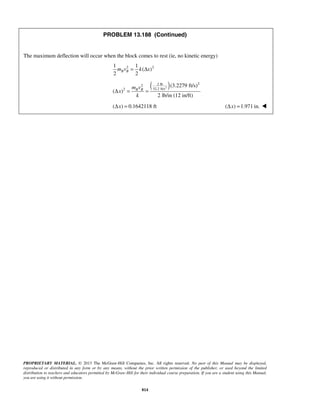 PROPRIETARY MATERIAL. © 2013 The McGraw-Hill Companies, Inc. All rights reserved. No part of this Manual may be displayed,
reproduced or distributed in any form or by any means, without the prior written permission of the publisher, or used beyond the limited
distribution to teachers and educators permitted by McGraw-Hill for their individual course preparation. If you are a student using this Manual,
you are using it without permission.
814
PROBLEM 13.188 (Continued)
The maximum deflection will occur when the block comes to rest (ie, no kinetic energy)
2 21 1
( )
2 2
B Bm v k x= Δ
( )2
22 lb2
32.2 ft/s2
(3.2279 ft/s)
( )
2 lb/in (12 in/ft)
B Bm v
x
k
Δ = =
( ) 0.1642118 ftxΔ = ( ) 1.971 in.xΔ = 
 