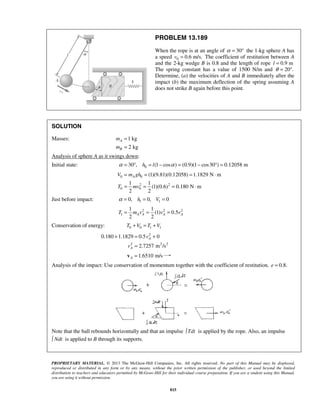 PROPRIETARY MATERIAL. © 2013 The McGraw-Hill Companies, Inc. All rights reserved. No part of this Manual may be displayed,
reproduced or distributed in any form or by any means, without the prior written permission of the publisher, or used beyond the limited
distribution to teachers and educators permitted by McGraw-Hill for their individual course preparation. If you are a student using this Manual,
you are using it without permission.
815
PROBLEM 13.189
When the rope is at an angle of 30α = ° the 1-kg sphere A has
a speed 0 0.6 m/s.v = The coefficient of restitution between A
and the 2-kg wedge B is 0.8 and the length of rope 0.9 ml =
The spring constant has a value of 1500 N/m and 20 .θ = °
Determine, (a) the velocities of A and B immediately after the
impact (b) the maximum deflection of the spring assuming A
does not strike B again before this point.
SOLUTION
Masses: 1 kg
2 kg
A
B
m
m
=
=
Analysis of sphere A as it swings down:
Initial state: 030 , (1 cos ) (0.9)(1 cos30 ) 0.12058 mh lα α= ° = − = − ° =
0 0
2 2
0 0
(1)(9.81)(0.12058) 1.1829 N m
1 1
(1)(0.6) 0.180 N m
2 2
AV m gh
T mv
= = = ⋅
= = = ⋅
Just before impact: 1 10, 0, 0h Vα = = =
2 2 2
1
1 1
(1) 0.5
2 2
A A A AT m v v v= = =
Conservation of energy: 0 0 1 1T V T V+ = +
2
2 2 2
0.180 1.1829 0.5 0
2.7257 m /s
A
A
v
v
+ = +
=
1.6510 m/sA =v
Analysis of the impact: Use conservation of momentum together with the coefficient of restitution. 0.8.e =
Note that the ball rebounds horizontally and that an impulse Tdt is applied by the rope. Also, an impulse
Ndt is applied to B through its supports.
 