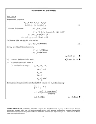 PROPRIETARY MATERIAL. © 2013 The McGraw-Hill Companies, Inc. All rights reserved. No part of this Manual may be displayed,
reproduced or distributed in any form or by any means, without the prior written permission of the publisher, or used beyond the limited
distribution to teachers and educators permitted by McGraw-Hill for their individual course preparation. If you are a student using this Manual,
you are using it without permission.
816
PROBLEM 13.189 (Continued)
Both A and B:
Momentum in x-direction:
( ) 0 ( ) ( )
(1)(1.6510) (1)( ) (2)( )
A A x A A x B B x
A x B x
m v m v m v
v v
′ ′+ = +
′ ′= + (1)
Coefficient of restitution: ( ) ( ) cosA n A xv v θ=
( ) 0, ( ) ( ) cos , ( ) cos 30
( ) ( ) [( ) ( ) ]
( ) cos ( ) cos [( ) cos ]
B n A n A x B x
B n A n A n B n
B x A x A x
v v v v
v v e v v
v v e v
θ
θ θ θ
′ ′ ′= = °
′ ′− = −
′ ′− =
Dividing by cosθ and applying 0.8e = gives
( ) ( ) (0.8)(1.6510)B x A xv v′ ′− = (2)
Solving Eqs. (1) and (2) simultaneously,
( ) 0.33020 m/s
( ) 0.99059 m/s
A x
B x
v
v
′ = −
′ =
0.330 m/sA′ =v 
(a) Velocities immediately after impact. 0.991 m/sB′ =v 
(b) Maximum deflection of wedge B.
Use conservation of energy: 1 1 2 2
2
1
1
2
2
2
1
2
0
0
1
( )
2
B B B B
B B B
B
B
B
T V T V
T m v
V
T
V k x
+ = +
=
=
=
= Δ
The maximum deflection will occur when the block comes to rest (ie, no kinetic energy)
2 21 1
( )
2 2
B Bm v k x= Δ
2 2
2 (2)(0.99059 m/s)
( )
1500 N/m)
B Bm v
x
k
Δ = =
( ) 0.0362 mxΔ = 36.2 mmxΔ = 
 