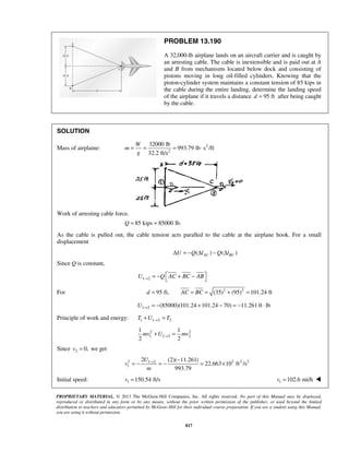 PROPRIETARY MATERIAL. © 2013 The McGraw-Hill Companies, Inc. All rights reserved. No part of this Manual may be displayed,
reproduced or distributed in any form or by any means, without the prior written permission of the publisher, or used beyond the limited
distribution to teachers and educators permitted by McGraw-Hill for their individual course preparation. If you are a student using this Manual,
you are using it without permission.
817
PROBLEM 13.190
A 32,000-lb airplane lands on an aircraft carrier and is caught by
an arresting cable. The cable is inextensible and is paid out at A
and B from mechanisms located below dock and consisting of
pistons moving in long oil-filled cylinders. Knowing that the
piston-cylinder system maintains a constant tension of 85 kips in
the cable during the entire landing, determine the landing speed
of the airplane if it travels a distance 95 ftd = after being caught
by the cable.
SOLUTION
Mass of airplaine: 2
2
32000 lb
993.79 lb s /ft
32.2 ft/s
W
m
g
= = = ⋅
Work of arresting cable force.
85 kips 85000 lb.Q = =
As the cable is pulled out, the cable tension acts paralled to the cable at the airplane hook. For a small
displacement
( ) ( )AC BCU Q l Q lΔ = − Δ − Δ
Since Q is constant,
1 2U Q AC BC AB→
 = − + − 
For 2 2
95 ft, (35) (95) 101.24 ftd AC BC= = = + =
1 2 (85000)(101.24 101.24 70) 11.261 ft lbU → = − + − = − ⋅
Principle of work and energy: 1 1 2 2T U T→+ =
2 2
1 1 2 2
1 1
2 2
mv U mv→+ =
Since 2 0,v = we get
2 3 2 21 2
1
2 (2)( 11.261)
22.663 10 ft /s
993.79
U
v
m
→ −
= − = − = ×
Initial speed: 1 150.54 ft/sv = 1 102.6 mi/hv = 
 