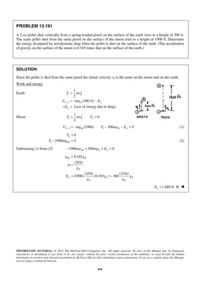 PROPRIETARY MATERIAL. © 2013 The McGraw-Hill Companies, Inc. All rights reserved. No part of this Manual may be displayed,
reproduced or distributed in any form or by any means, without the prior written permission of the publisher, or used beyond the limited
distribution to teachers and educators permitted by McGraw-Hill for their individual course preparation. If you are a student using this Manual,
you are using it without permission.
818
PROBLEM 13.191
A 2-oz pellet shot vertically from a spring-loaded pistol on the surface of the earth rises to a height of 300 ft.
The same pellet shot from the same pistol on the surface of the moon rises to a height of 1900 ft. Determine
the energy dissipated by aerodynamic drag when the pellet is shot on the surface of the earth. (The acceleration
of gravity on the surface of the moon is 0.165 times that on the surface of the earth.)
SOLUTION
Since the pellet is shot from the same pistol the initial velocity v0 is the same on the moon and on the earth.
Work and energy.
Earth: 2
1 0
1 2
1
2
(300 ft)
( Loss of energy due to drag)
E L
L
T mv
U mg E
E
−
=
= − −
=
Moon: 2
1 0 2
1
0
2
T mv T= =
1 2 1(1900) 300 0M E LU mg T mg E− = − − − = (1)
2
1
0
1900 0M
T
T mg
=
− = (2)
Subtracting (1) from (2) 1900 300 0M E Lmg mg E− + + =
0.165
(2/16)
(2/16) (2/16)
(1900) (0.165 ) 300
M E
E
L E E
E E
g g
m
g
E g g
g g
=
=
= −
1.688 ft lbLE = ⋅ 
 