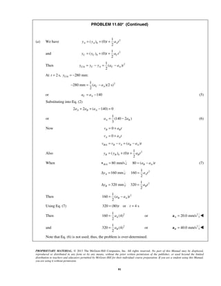 PROPRIETARY MATERIAL. © 2013 The McGraw-Hill Companies, Inc. All rights reserved. No part of this Manual may be displayed,
reproduced or distributed in any form or by any means, without the prior written permission of the publisher, or used beyond the limited
distribution to teachers and educators permitted by McGraw-Hill for their individual course preparation. If you are a student using this Manual,
you are using it without permission.
81
PROBLEM 11.60* (Continued)
(a) We have 2
0
1
( ) (0)
2
A A Ay y t a t= + +
and 2
0
1
( ) (0)
2
C C Cy y t a t= + +
Then 2
/
1
( )
2
C A C A C Ay y y a a t= − = −
At 2 s,t = / 280 mm:C Ay = −
21
280 mm ( )(2 s)
2
C Aa a− = −
or 140C Aa a= − (5)
Substituting into Eq. (2)
2 2 ( 140) 0A B Aa a a+ + − =
or
1
(140 2 )
3
A Ba a= − (6)
Now 0B Bv a t= +
0A Av a t= +
/ ( )B A B A B Av v v a a t= − = −
Also 2
0
1
( ) (0)
2
B B By y t a t= + +
When / 80 mm/sB A =v : 80 ( )B Aa a t= − (7)
160 mmAyΔ = : 21
160
2
Aa t=
320 mmByΔ = : 21
320
2
Ba t=
Then 21
160 ( )
2
B Aa a t= −
Using Eq. (7) 320 (80) or 4 st t= =
Then 21
160 (4) or
2
Aa= 2
20.0 mm/sA =a 
and 21
320 (4) or
2
Ba= 2
40.0 mm/sB =a 
 Note that Eq. (6) is not used; thus, the problem is over-determined.
 