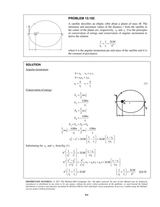 PROPRIETARY MATERIAL. © 2013 The McGraw-Hill Companies, Inc. All rights reserved. No part of this Manual may be displayed,
reproduced or distributed in any form or by any means, without the prior written permission of the publisher, or used beyond the limited
distribution to teachers and educators permitted by McGraw-Hill for their individual course preparation. If you are a student using this Manual,
you are using it without permission.
819
PROBLEM 13.192
A satellite describes an elliptic orbit about a planet of mass M. The
minimum and maximum values of the distance r from the satellite to
the center of the planet are, respectively, 0r and 1r . Use the principles
of conservation of energy and conservation of angular momentum to
derive the relation
2
0 1
1 1 2GM
r r h
+ =
where h is the angular momentum per unit mass of the satellite and G is
the constant of gravitation.
SOLUTION
Angular momentum:
0 0 1 1
0 0 1 1
0 1
0 1
,h r v r v
b r v r v
h h
v v
r r
= =
= =
= = (1)
Conservation of energy:
2
0
0
2
1
1
2 2
0 1
0 1
2 2 1 0
0 1
0 1 1 0
1
2
1
2
1 1
2 2
1 1
2 2
A
A
B
B
A A B B
T mv
GMm
V
r
T mv
GMm
V
r
T V T V
GMm GMm
mv mv
r r
r r
v v GM GM
r r r r
=
= −
=
= −
+ = +
− = −
   −
− = − =   
   
Substituting for 0v and 1v from Eq. (1)
2 1 0
2 2
1 00 1
2 2 2
2 1 0 1 0
1 0 1 02 2 2 2
1 01 0 1 0
1 1
2
( )( ) 2
r r
h GM
r rr r
r r r rh
h r r r r GM
r rr r r r
   −
− =   
    
   − −
= − + =   
    
2
0 1
1 1
2h GM
r r
 
+ = 
 
2
0 1
1 1 2
Q.E.D.
GM
r r h
 
+ = 
 

 