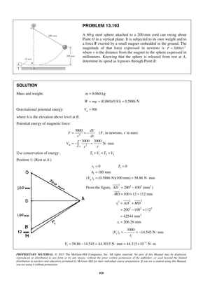 PROPRIETARY MATERIAL. © 2013 The McGraw-Hill Companies, Inc. All rights reserved. No part of this Manual may be displayed,
reproduced or distributed in any form or by any means, without the prior written permission of the publisher, or used beyond the limited
distribution to teachers and educators permitted by McGraw-Hill for their individual course preparation. If you are a student using this Manual,
you are using it without permission.
820
PROBLEM 13.193
A 60-g steel sphere attached to a 200-mm cord can swing about
Point O in a vertical plane. It is subjected to its own weight and to
a force F exerted by a small magnet embedded in the ground. The
magnitude of that force expressed in newtons is 2
3000/F r=
where r is the distance from the magnet to the sphere expressed in
millimeters. Knowing that the sphere is released from rest at A,
determine its speed as it passes through Point B.
SOLUTION
Mass and weight: 0.060 kgm =
(0.060)(9.81) 0.5886 NW mg= = =
Gravitational potential energy: gV Wh=
where h is the elevation above level at B.
Potential energy of magnetic force:
2
2
3000
( , in newtons, in mm)
3000 3000
N mm
r
m
dV
F F r
drr
V
rr∞
= = −
= − = ⋅
Use conservation of energy: 1 1 2 2T V T V+ = +
Position 1: (Rest at A.)
1 1
1
1
0 0
100 mm
( ) (0.5886 N)(100 mm) 58.86 N mmg
v T
h
V
= =
=
= = ⋅
From the figure,
2 2 2 2
200 100 (mm )
100 12 112 mm
AD
MD
= −
= + =
2 22
1
2 2 2
2
1
200 100 112
42544 mm
206.26 mm
r AD MD
r
= +
= − +
=
=
1
1
3000
( ) 14.545 N mmrV
r
= − = − ⋅
3
1 58.86 14.545 44.3015 N mm 44.315 10 N mV −
= − = ⋅ = × ⋅
 