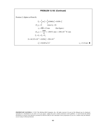 PROPRIETARY MATERIAL. © 2013 The McGraw-Hill Companies, Inc. All rights reserved. No part of this Manual may be displayed,
reproduced or distributed in any form or by any means, without the prior written permission of the publisher, or used beyond the limited
distribution to teachers and educators permitted by McGraw-Hill for their individual course preparation. If you are a student using this Manual,
you are using it without permission.
821
PROBLEM 13.193 (Continued)
Position 2. (Sphere at Point B.)
2 2 2
2 2 2 2
2 2
2
3
2
1 1 2 2
1 1
(0.060) 0.030
2 2
( ) 0 (since 0)
12 mm (See figure.)
3000
( ) 250 N mm 250 10 N mm
12
g
m
T mv v v
V h
r MB
V
T V T V
−
= = =
= =
= =
= − = − ⋅ = − × ⋅
+ = +
3 2 3
20 44.315 10 0.030 250 10v− −
+ × = − ×
2 2 2
2 9.8105 m /sv = 2 3.13 m/sv = 
 
