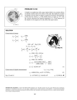 PROPRIETARY MATERIAL. © 2013 The McGraw-Hill Companies, Inc. All rights reserved. No part of this Manual may be displayed,
reproduced or distributed in any form or by any means, without the prior written permission of the publisher, or used beyond the limited
distribution to teachers and educators permitted by McGraw-Hill for their individual course preparation. If you are a student using this Manual,
you are using it without permission.
822
PROBLEM 13.194
A shuttle is to rendezvous with a space station which is in a circular orbit at
an altitude of 250 mi above the surface of the earth. The shuttle has reached
an altitude of 40 mi when its engine is turned off at Point B. Knowing that
at that time the velocity 0v of the shuttle forms an angle 0 55φ = ° with
the vertical, determine the required magnitude of 0v if the trajectory of
the shuttle is to be tangent at A to the orbit of the space station.
SOLUTION
Conservation of energy:
2
0
2
1
2
1
2
B B
B
A A A
A
GMm
T mv V
r
GMm
T mv V
r
= = −
= = −
2
(Eq.12.30)
1
2
A A B B
GM gR
T V T V
m
=
+ = +
2
2
0
B
gR
v m
r
−
1
2
m=
2
2
A
A
gR
v m
r
2
2 2
0
3
2 2
0
3960 250 4210 mi
2
1
3960 40 4000 mi
2(32.2)(3960 528) 4000
1
(4000 5280) 4210
A
B
A
B A
B
A
r
rgR
v v
r r
r
v v
= + =
 
= − − 
 
= + =
×  
= − − ×  
2 2 6
0 66.495 10Av v= − × (1)
Conservation of angular momomentum: 0sin ;A A B Br v r v φ=
0 0(4000/4210) sin55 0.77829Av v v= °= (2)
Eqs. (2) and (1) 2 2 6
0[1 (0.77829) ] 66.495 10v− = × 0 12,990 ft/sv = 
 