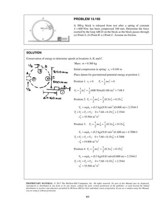 PROPRIETARY MATERIAL. © 2013 The McGraw-Hill Companies, Inc. All rights reserved. No part of this Manual may be displayed,
reproduced or distributed in any form or by any means, without the prior written permission of the publisher, or used beyond the limited
distribution to teachers and educators permitted by McGraw-Hill for their individual course preparation. If you are a student using this Manual,
you are using it without permission.
823
PROBLEM 13.195
A 300-g block is released from rest after a spring of constant
600 N/mk = has been compressed 160 mm. Determine the force
exerted by the loop ABCD on the block as the block passes through
(a) Point A, (b) Point B, (c) Point C. Assume no friction.
SOLUTION
Conservation of energy to determine speeds at locations A, B, and C.
Mass: 0.300 kgm =
Initial compression in spring: 1 0.160 mx =
Place datum for gravitational potential energy at position 1.
Position 1: 2
1 1 1
1
0 0
2
v T mv= = =
2 2
1 1
1 1
(600 N/m)(0.160 m) 7.68 J
2 2
V kx= = =
Position 2: 2 2 2
2
1 1
(0.3) 0.15
2 2
A A AT mv v v= = =
2
2 2
2
1 1 2 2
2 2 2
(0.3 kg)(9.81 m/s )(0.800 m) 2.3544 J
: 0 7.68 0.15 2.3544
35.504 m /s
A
A
V mgh
T V T V v
v
= = =
+ = + + = +
=
Position 3: 2 2 2
3
1 1
(0.3) 0.15
2 2
B B BT mv v v= = =
2
3 3
2
1 1 3 3
2 2 2
(0.3 kg)(9.81 m/s )(1.600 m) 4.7088 J
: 0 7.68 0.15 4.7088
19.808 m /s
B
B
V mgh
T V T V v
v
= = =
+ = + + = +
=
Position 4: 2 2 2
2
1 1
(0.3) 0.15
2 2
C C CT mv v v= = =
4 4
2
1 1 4 4
2 2 2
(0.3 kg)(9.81 m/s)(0.800 m) 2.3544 J
: 0 7.68 0.15 2.3544
35.504 m /s
C
C
V mgh
T V T V v
v
= = =
+ = + + = +
=
 