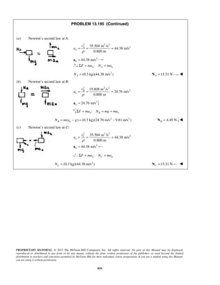 PROPRIETARY MATERIAL. © 2013 The McGraw-Hill Companies, Inc. All rights reserved. No part of this Manual may be displayed,
reproduced or distributed in any form or by any means, without the prior written permission of the publisher, or used beyond the limited
distribution to teachers and educators permitted by McGraw-Hill for their individual course preparation. If you are a student using this Manual,
you are using it without permission.
824
PROBLEM 13.195 (Continued)
(a) Newton’s second law at A:
2 2 2
235.504 m /s
44.38 m/s
0.800 m
A
n
v
a
ρ
= = =
2
44.38 m/sn =a
:n A nF ma N maΣ = =
2
(0.3 kg)(44.38 m/s )AN = 13.31 NA =N 
(b) Newton’s second law at B:
2 2 2
219.808 m /s
24.76 m/s
0.800 m
B
n
v
a
ρ
= = =
2
24.76 m/sn =a
:n B nF ma N mg maΣ = = =
2 2
( ) (0.3 kg)(24.76 m/s 9.81 m/s )B nN m a g= − = − 4.49 NB =N 
(c) Newton’s second law at C:
2 2 2
235.504 m /s
44.38 m/s
0.800 m
C
n
v
a
ρ
= = =
2
44.38 m/sn =a
:n C nF ma N maΣ = =
2
(0.3 kg)(44.38 m/s )CN = 13.31 NC =N 
 