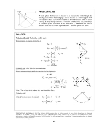 PROPRIETARY MATERIAL. © 2013 The McGraw-Hill Companies, Inc. All rights reserved. No part of this Manual may be displayed,
reproduced or distributed in any form or by any means, without the prior written permission of the publisher, or used beyond the limited
distribution to teachers and educators permitted by McGraw-Hill for their individual course preparation. If you are a student using this Manual,
you are using it without permission.
825
PROBLEM 13.196
A small sphere B of mass m is attached to an inextensible cord of length 2a,
which passes around the fixed peg A and is attached to a fixed support at O.
The sphere is held close to the support at O and released with no initial
velocity. It drops freely to Point C, where the cord becomes taut, and swings
in a vertical plane, first about A and then about O. Determine the vertical
distance from line OD to the highest Point C′′ that the sphere will reach.
SOLUTION
Velocity at Point C (before the cord is taut).
Conservation of energy from B to C:
2
2
0
2
(2) 2
2
1
0
2
1
0 2 0
2
2 2
B
B
C C C
B B C C
C
C
T
V mg a mga
T mv V
T V T V
mga mv
v ga
=
 
= =  
 
= =
+ = +
+ = +
=
Velocity at C (after the cord becomes taut).
Linear momentum perpendicular to the cord is conserved:
45θ = °
( )
1
4
sin
2
2 2
2
2 2
C C
C
C
mv mv
v ga
v ga ga
θ ′− =
 
′ =   
 
′ = =
Note: The weight of the sphere is a non-impulsive force.
Velocity at C:
toC C′ (conservation of energy): 2
2
1
( ) 0
2
1
( ) 0
2
C C C
C C C
T m v V
T m v V′ ′ ′
′= =
′= =
 