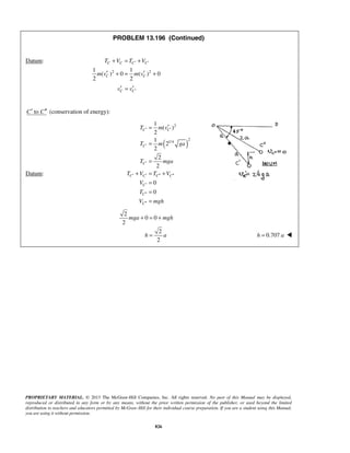 PROPRIETARY MATERIAL. © 2013 The McGraw-Hill Companies, Inc. All rights reserved. No part of this Manual may be displayed,
reproduced or distributed in any form or by any means, without the prior written permission of the publisher, or used beyond the limited
distribution to teachers and educators permitted by McGraw-Hill for their individual course preparation. If you are a student using this Manual,
you are using it without permission.
826
PROBLEM 13.196 (Continued)
Datum:
2 21 1
( ) 0 ( ) 0
2 2
C C C C
C C
T V T V
m v m v
′ ′+ = +
′ ′+ = +
C Cv v ′′ ′=
toC C′ ′′ (conservation of energy):
Datum:
( )
2
2
1/4
1
( )
2
1
2
2
2
2
0
0
C C
C
C
C C C C
C
C
C
T m v
T m ga
T mga
T V T V
V
T
V mgh
′ ′
′
′
′ ′ ′′ ′′
′
′′
′′
′=
=
=
+ = +
=
=
=
2
0 0
2
2
2
mga mgh
h a
+ = +
= 0.707h a= 
 