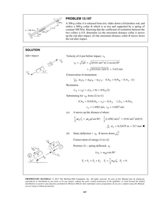 PROPRIETARY MATERIAL. © 2013 The McGraw-Hill Companies, Inc. All rights reserved. No part of this Manual may be displayed,
reproduced or distributed in any form or by any means, without the prior written permission of the publisher, or used beyond the limited
distribution to teachers and educators permitted by McGraw-Hill for their individual course preparation. If you are a student using this Manual,
you are using it without permission.
827
PROBLEM 13.197
A 300-g collar A is released from rest, slides down a frictionless rod, and
strikes a 900-g collar B which is at rest and supported by a spring of
constant 500 N/m. Knowing that the coefficient of restitution between the
two collars is 0.9, determine (a) the maximum distance collar A moves
up the rod after impact, (b) the maximum distance collar B moves down
the rod after impact.
SOLUTION
After impact Velocity of A just before impact, 0v
2
0 2 2(9.81 m/s )(1.2 m)sin30v gh= = °
2(9.81)(1.2)(0.5) 3.431 m/s= =
Conservation of momentum
0 0: 0.3 0.9 0.3A B B A A B Am v m v m v v v v= − = − (1)
Restitution
0 0( ) ( 0) 0.9A Bv v e v v+ = + = (2)
Substituting for Bv from (2) in (1)
0 0 00.3 0.9(0.9 ) 0.3 1.2 0.51A A Av v v v v v= − − =
1.4582 m/s, 1.6297 m/sA Bv v= =
(a) A moves up the distance d where:
2 2 21 1
sin30 ; (1.4582 m/s) (9.81 m/s ) (0.5)
2 2
A A Am v m gd d= ° =
0.21675 m 217 mmAd = = 
(b) Static deflection = 0,x B moves down
Conservation of energy (1) to (2)
Position (1) – spring deflected, 0x
0 sin30Bk x m g= °
2
1 1 2 2 1 2
1
: , 0
2
B BT V T V T m v T+ = + = =
 