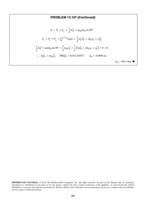 PROPRIETARY MATERIAL. © 2013 The McGraw-Hill Companies, Inc. All rights reserved. No part of this Manual may be displayed,
reproduced or distributed in any form or by any means, without the prior written permission of the publisher, or used beyond the limited
distribution to teachers and educators permitted by McGraw-Hill for their individual course preparation. If you are a student using this Manual,
you are using it without permission.
828
PROBLEM 13.197 (Continued)
2
1 0
1
sin30
2
e g B BV V V kx m gd= + = + °
( )0 2 2
2 0 00
1
2
2
Bx d
e g B BV V V kxdx k d d x x
+
′ ′= + = = + +
( )2 2 2 2
0 0 0
1 1 1
sin30 2 0 0
2 2 2
B B B B Bkx mgd m v k d d x x+ ° + = + + + +
2 2 2 2
; 500 0.9(1.6297) 0.0691 mB B B B Bkd m v d d∴ = = =
69.1 mmBd = 
 