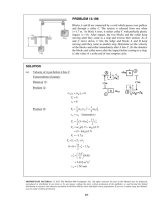 PROPRIETARY MATERIAL. © 2013 The McGraw-Hill Companies, Inc. All rights reserved. No part of this Manual may be displayed,
reproduced or distributed in any form or by any means, without the prior written permission of the publisher, or used beyond the limited
distribution to teachers and educators permitted by McGraw-Hill for their individual course preparation. If you are a student using this Manual,
you are using it without permission.
829
PROBLEM 13.198
Blocks A and B are connected by a cord which passes over pulleys
and through a collar C. The system is released from rest when
x 1.7 m.= As block A rises, it strikes collar C with perfectly plastic
impact ( 0).e = After impact, the two blocks and the collar keep
moving until they come to a stop and reverse their motion. As A
and C move down, C hits the ledge and blocks A and B keep
moving until they come to another stop. Determine (a) the velocity
of the blocks and collar immediately after A hits C, (b) the distance
the blocks and collar move after the impact before coming to a stop,
(c) the value of x at the end of one compete cycle.
SOLUTION
(a) Velocity of A just before it hits C:
Conservations of energy:
Datum at :
Position :
1 1
1
1
( ) ( ) 0
0
0
A Bv v
T
v
= =
=
=
Position : 2 2
2
1 1
( )
2 2
(kinematics)
A A B B
A B
T m v m v
v v
= +
=
2 2
2
2
2
1 11
(5 6)
2 2
(1.7) (1.7)
(5 6)( )(1.7)
1.7
A A
A B
T v v
V m g m g
g
V g
= + =
= −
= −
= −
1 1 2 2
211
0 0 1.7
2
A
T V T V
v g
+ = +
+ = −
2
2 2
3.4
(9.81)
11
3.032 m /s
1.741 m/s
A
A
v
v
 
=  
 
=
=
 