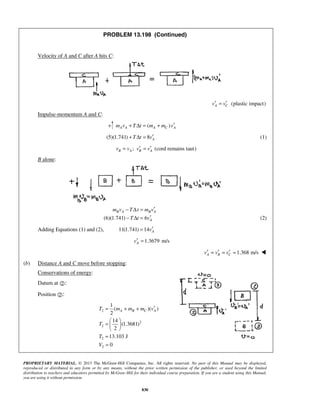PROPRIETARY MATERIAL. © 2013 The McGraw-Hill Companies, Inc. All rights reserved. No part of this Manual may be displayed,
reproduced or distributed in any form or by any means, without the prior written permission of the publisher, or used beyond the limited
distribution to teachers and educators permitted by McGraw-Hill for their individual course preparation. If you are a student using this Manual,
you are using it without permission.
830
PROBLEM 13.198 (Continued)
Velocity of A and C after A hits C:
(plastic impact)A Cv v′ ′=
Impulse-momentum A and C:
( )A A A C Am v T t m m v′+ Δ = +
(5)(1.741) 8 AT t v′+ Δ = (1)
; (cord remains taut)B A B Av v v v′ ′= =
B alone:
(6)(1.741) 6
B A B A
A
m v T t m v
T t v
′− Δ =
′− Δ = (2)
Adding Equations (1) and (2), 11(1.741) 14 Av′=
1.3679 m/sAv′ =
1.368 m/sA B Cv v v′ ′ ′= = = 
(b) Distance A and C move before stopping:
Conservations of energy:
Datum at :
Position :
2
2
2
2
2
1
( )( )
2
14
(1.3681)
2
13.103 J
0
A B C AT m m m v
T
T
V
′= + +
 
=  
 
=
=
 