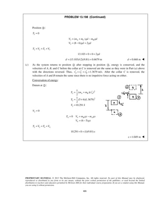 PROPRIETARY MATERIAL. © 2013 The McGraw-Hill Companies, Inc. All rights reserved. No part of this Manual may be displayed,
reproduced or distributed in any form or by any means, without the prior written permission of the publisher, or used beyond the limited
distribution to teachers and educators permitted by McGraw-Hill for their individual course preparation. If you are a student using this Manual,
you are using it without permission.
831
PROBLEM 13.198 (Continued)
Position :
3 0T =
3
3
( )
(8 6) 2
A C BV m m gd m gd
V gd gd
= + −
= − =
2 2 3 3T V T V+ = +
13.103 0 0 2gd+ = +
(13.103)/(2)(9.81) 0.6679 md = = 0.668 md = 
(c) As the system returns to position  after stopping in position , energy is conserved, and the
velocities of A, B, and C before the collar at C is removed are the same as they were in Part (a) above
with the directions reversed. Thus, 1.3679 m/s.A C Bv v v′ ′ ′= = = After the collar C is removed, the
velocities of A and B remain the same since there is no impulsive force acting on either.
Conversation of energy:
Datum at :
2
2
2
2
2
1
( )( )
2
1
(5 6)(1.3679)
2
10.291 J
A B AT m m v
T
T
′= +
= +
=
2 0V =
4 0T = 4
4 (6 5)
B AV m gx m gx
V gx
= −
= −
2 2 4 4T V T V+ = +
10.291 0 (1)(9.81) x+ =
1.049 mx = 
 