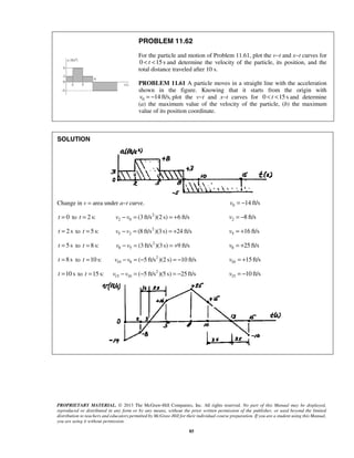 PROPRIETARY MATERIAL. © 2013 The McGraw-Hill Companies, Inc. All rights reserved. No part of this Manual may be displayed,
reproduced or distributed in any form or by any means, without the prior written permission of the publisher, or used beyond the limited
distribution to teachers and educators permitted by McGraw-Hill for their individual course preparation. If you are a student using this Manual,
you are using it without permission.
85
PROBLEM 11.62
For the particle and motion of Problem 11.61, plot the v−t and x−t curves for
0 15st< < and determine the velocity of the particle, its position, and the
total distance traveled after 10 s.
PROBLEM 11.61 A particle moves in a straight line with the acceleration
shown in the figure. Knowing that it starts from the origin with
0 14 ft/s,v = − plot the v−t and x−t curves for 0 15st< < and determine
(a) the maximum value of the velocity of the particle, (b) the maximum
value of its position coordinate.
SOLUTION
Change in v = area under a−t curve. 0 14 ft/sv = −
0t = to 2 s:t = 2
2 0 (3 ft/s )(2 s) 6 ft/sv v− = = + 2 8 ft/sv = −
2 st = to 5 s:t = 2
5 2 (8 ft/s )(3s) 24 ft/sv v− = = + 5 16 ft/sv = +
5st = to 8 s:t = 2
8 5 (3 ft/s )(3s) 9 ft/sv v− = = + 8 25 ft/sv = +
8st = to 10 s:t = 2
10 8 ( 5 ft/s )(2 s) 10 ft/sv v− = − = − 10 15 ft/sv = +
10 st = to 15 s:t = 2
15 10 ( 5 ft/s )(5 s) 25 ft/sv v− = − = − 15 10 ft/sv = −
 