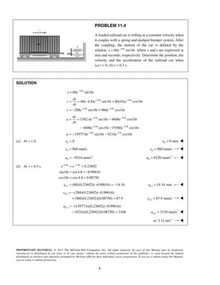 PROPRIETARY MATERIAL. © 2013 The McGraw-Hill Companies, Inc. All rights reserved. No part of this Manual may be displayed,
reproduced or distributed in any form or by any means, without the prior written permission of the publisher, or used beyond the limited
distribution to teachers and educators permitted by McGraw-Hill for their individual course preparation. If you are a student using this Manual,
you are using it without permission.
8
PROBLEM 11.4
A loaded railroad car is rolling at a constant velocity when
it couples with a spring and dashpot bumper system. After
the coupling, the motion of the car is defined by the
relation 4.8
60 sin16t
x e t−
= where x and t are expressed in
mm and seconds, respectively. Determine the position, the
velocity and the acceleration of the railroad car when
(a) t = 0, (b) t = 0.3 s.
SOLUTION
4.8
60 sin16t
x e t−
=
4.8 4.8
4.8 4.8
60( 4.8) sin16 60(16) cos16
288 sin16 960 cos16
t t
t t
dx
v e t e t
dt
v e t e t
− −
− −
= = − +
= − +
4.8 4.8
4.8 4.8
4.8 4.8
1382.4 sin16 4608 cos16
4608 cos16 15360 sin16
13977.6 sin16 9216 cos16
t t
t t
t
dv
a e t e t
dt
e t e t
a e t e t
− −
− −
− −
= = −
− −
= − −
(a) At 0,t = 0 0x = 0 0 mmx = 
0 960 mm/sv = 0 960 mm/sv = 
2
0 9216 mm/sa = − 2
0 9220 mm/sa = 
(b) At 0.3 s,t = 4.8 1.44
0.23692
sin16 sin 4.8 0.99616
cos16 cos4.8 0.08750
t
e e
t
t
− −
= =
= = −
= =
0.3 (60)(0.23692)( 0.99616) 14.16x = − = − 0.3 14.16 mmx = 
0.3 (288)(0.23692)( 0.99616)
(960)(0.23692)(0.08750) 87.9
v = − −
+ = 0.3 87.9 mm/sv = 
0.3 (13977.6)(0.23692)( 0.99616)
(9216)(0.23692)(0.08750) 3108
a = − −
− = 2
0.3 3110 mm/sa = 
or 2
3.11 m/s 
 