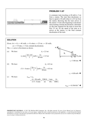 PROPRIETARY MATERIAL. © 2013 The McGraw-Hill Companies, Inc. All rights reserved. No part of this Manual may be displayed,
reproduced or distributed in any form or by any means, without the prior written permission of the publisher, or used beyond the limited
distribution to teachers and educators permitted by McGraw-Hill for their individual course preparation. If you are a student using this Manual,
you are using it without permission.
94
PROBLEM 11.67
A commuter train traveling at 40 mi/h is 3 mi
from a station. The train then decelerates so
that its speed is 20 mi/h when it is 0.5 mi from
the station. Knowing that the train arrives at
the station 7.5 min after beginning to decelerate
and assuming constant decelerations, determine
(a) the time required for the train to travel the
first 2.5 mi, (b) the speed of the train as it
arrives at the station, (c) the final constant
deceleration of the train.
SOLUTION
Given: At 0, 40 mi/h, 0; when 2.5 mi,t v x x= = = = 20 mi/h;v =
at 7.5 min, 3 mi; constantt x= = decelerations.
The v t− curve is first drawn as shown.
(a) We have 1 2.5 miA =
1
40 20 1h
( min) mi/h 2.5 mi
2 60 min
t
+ 
× = 
 
1 5.00 mint = 
(b) We have 2 0.5 miA =
220 1h
(7.5 5)min mi/h 0.5 mi
2 60min
v+ 
− × × = 
 
2 4.00 mi/hv = 
(c) We have final 12
(4 20) mi/h 5280 ft 1min 1 h
(7.5 5)min mi 60 s 3600 s
a a=
−
= × × ×
−
2
final 0.1564 ft/sa = − 
 