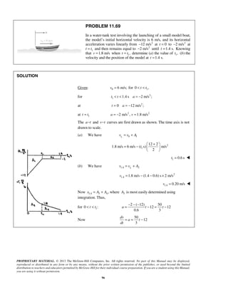 PROPRIETARY MATERIAL. © 2013 The McGraw-Hill Companies, Inc. All rights reserved. No part of this Manual may be displayed,
reproduced or distributed in any form or by any means, without the prior written permission of the publisher, or used beyond the limited
distribution to teachers and educators permitted by McGraw-Hill for their individual course preparation. If you are a student using this Manual,
you are using it without permission.
96
PROBLEM 11.69
In a water-tank test involving the launching of a small model boat,
the model’s initial horizontal velocity is 6 m/s, and its horizontal
acceleration varies linearly from 2
12 m/s− at 0t = to 2
2 m/s− at
t 1t= and then remains equal to 2
2 m/s− until 1.4 s.t = Knowing
that 1.8 m/sv = when 1,t t= determine (a) the value of 1,t (b) the
velocity and the position of the model at 1.4 s.t =
SOLUTION
Given: 0 6 m/s;v = for 10 ,t t< <
for 2
1 1.4 s 2 m/s ;t t a< < = −
at 2
0 12 m/s ;t a= = −
at 1t t= 2 2
2 m/s , 1.8 m/sa v= − =
The a t− and v t− curves are first drawn as shown. The time axis is not
drawn to scale.
(a) We have 1 0 1tv v A= +
2
1
12 2
1.8 m/s 6 m/s ( s) m/s
2
t
+ 
= −  
 
1 0.6 st = 
(b) We have 11.4 2tv v A= +
2
1.4 1.8 m/s (1.4 0.6) s 2 m/sv = − − ×
1.4 0.20 m/sv = 
Now 1.4 3 4,x A A= + where 3A is most easily determined using
integration. Thus,
for 10 :t t< <
2 ( 12) 50
12 12
0.6 3
a t t
− − −
= − = −
Now
50
12
3
dv
a t
dt
= = −
 