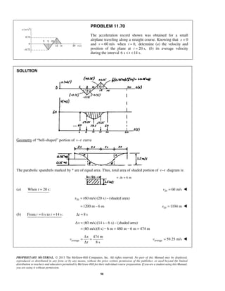 PROPRIETARY MATERIAL. © 2013 The McGraw-Hill Companies, Inc. All rights reserved. No part of this Manual may be displayed,
reproduced or distributed in any form or by any means, without the prior written permission of the publisher, or used beyond the limited
distribution to teachers and educators permitted by McGraw-Hill for their individual course preparation. If you are a student using this Manual,
you are using it without permission.
98
= Δx = 6 m
PROBLEM 11.70
The acceleration record shown was obtained for a small
airplane traveling along a straight course. Knowing that x = 0
and 60 m/sv = when 0,t = determine (a) the velocity and
position of the plane at 20 s,t = (b) its average velocity
during the interval 6 s 14 s.t< <
SOLUTION
Geometry of “bell-shaped” portion of v t− curve
The parabolic spandrels marked by * are of equal area. Thus, total area of shaded portion of v t− diagram is:
(a) When 20 s:t = 20 60 m/sv = 
20 (60 m/s)(20 s) (shaded area)x = −
1200 m 6 m= − 20 1194 mx = 
(b) From 6 s to 14 s: 8 st t t= = Δ =
(60 m/s)(14 s 6 s) (shaded area)
(60 m/s)(8 s) 6 m 480 m 6 m 474 m
xΔ = − −
= − = − =
average
474 m
8 s
x
v
t
Δ
= =
Δ
average 59.25 m/sv = 
 