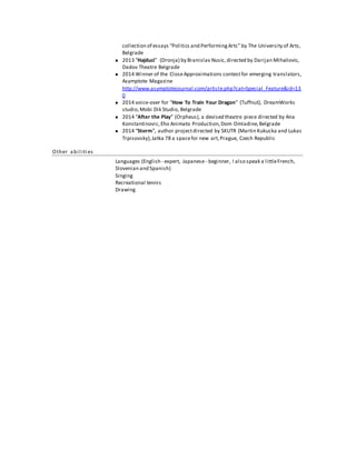 collection of essays “Politics and Performing Arts” by The University of Arts, 
Belgrade 
 2013 “Hajduci” (Dronja) by Branislav Nusic, directed by Darijan Mihailovic, 
Dadov Theatre Belgrade 
 2014 Winner of the Close Approximations contest for emerging translators, 
Asymptote Magazine 
http://www.asymptotejournal.com/article.php?cat=Special_Feature&id=13 
0 
 2014 voice-over for “How To Train Your Dragon” (Tuffnut), DreamWorks 
studio, Mobi Dik Studio, Belgrade 
 2014 “After the Play” (Orpheus), a devised theatre piece directed by Ana 
Konstantinovic, Eho Animato Production, Dom Omladine, Belgrade 
 2014 “Storm”, author project directed by SKUTR (Martin Kukucka and Lukas 
Trpisovsky), Jatka 78 a space for new art, Prague, Czech Republic 
Other a bi l iti es 
Languages (English - expert, Japanese - beginner, I also speak a little French, 
Slovenian and Spanish) 
Singing 
Recreational tennis 
Drawing 
