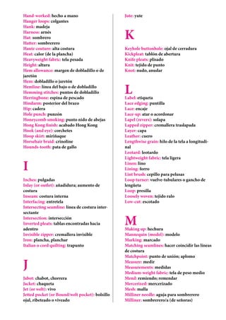Hand-worked: hecho a mano
Hanger loops: colgantes
Hank: madeja
Harness: arnés
Hat: sombrero
Hatter: sombrerero
Haute couture: alta costura
Heat: calor (de la plancha)
Heavyweight fabric: tela pesada
Height: altura
Hem allowance: margen de dobladillo o de
jaretón
Hem: dobladillo o jaretón
Hemline: línea del bajo o de dobladillo
Hemming stitches: puntos de dobladillo
Herringbone: espina de pescado
Hindarm: posterior del brazo
Hip: cadera
Hole punch: punzón
Honeycomb smoking: punto nido de abejas
Hong Kong finish: acabado Hong Kong
Hook (and eye): corchetes
Hoop skirt: miriñaque
Horsehair braid: crinoline
Hounds-tooth: pata de gallo
I
Inches: pulgadas
Inlay (or outlet): añadidura; aumento de
costura
Inseam: costura interna
Interfacing: entretela
Intersecting seamline: línea de costura inter-
sectante
Intersection: intersección
Inverted pleats: tablas encontradas hacia
adentro
Invisible zipper: cremallera invisible
Iron: plancha, planchar
Italian o cord quilting: trapunto
J
Jabot: chabot, chorrera
Jacket: chaqueta
Jet (or welt): vivo
Jetted pocket (or Bound/welt pocket): bolsillo
ojal, ribeteado o viveado
Jute: yute
K
Keyhole buttonhole: ojal de cerradura
Kickpleat: tablón de abertura
Knife pleats: plisado
Knit: tejido de punto
Knot: nudo, anudar
LLabel: etiqueta
Lace edging: puntilla
Lace: encaje
Lace-up: atar o acordonar
Lapel (revers): solapa
Lapped zipper: cremallera traslapada
Layer: capa
Leather: cuero
Lengthwise grain: hilo de la tela a longitudi-
nal
Leotard: leotardo
Lightweight fabric: tela ligera
Linen: lino
Lining: forro
Lint brush: cepillo para pelusas
Loop turner: vuelve-tubulares o gancho de
lengüeta
Loop: presilla
Loosely woven: tejido ralo
Low-cut: escotado
MMaking up: hechura
Mannequin (model): modelo
Marking: marcado
Matching seamlines: hacer coincidir las líneas
de costura
Matchpoint: punto de unión; aplomo
Measure: medir
Measurements: medidas
Medium-weight fabric: tela de peso medio
Mend: remiendo; remendar
Mercerized: mercerizado
Mesh: malla
Milliner needle: aguja para sombrerero
Milliner: sombrerero/a (de señoras)
 