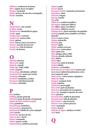 Millinery: sombrerería de damas
Miter: inglete; hacer un inglete
Moisture: humedad
Motifs: motivos (de una tela o estampado)
Muslin: muselina
NNapped fabric: tela cardada
Neckline: escote
Needle board: alfombrilla de agujas
Needle: aguja
Needlewoman: costurera
Needlework: costura, labor
Notch: aplomo
Notch: muesca, hacer una muesca
Notions: artículos de mercería
Novelty yarn: hilo de fantasía
Novelty: de fantasía
OOpening: abertura
Openwork: calado
Organdy: organdí
Outer edge: orilla visible
Outfit: conjunto
Overcasting: sobrehilado, surfilado
Overhand stitch: punto por encima
Overhang: sobresalir
Overlock: remalladora; surfilar
Oversized: sobredimensionado
Overskirt: sobrefalda
PPad: acolchar
Padding: picado; guateado
Padstitch: punto de picado o de guateado
Pagoda shoulder: hombro pagoda
Pants: pantalones
Partial lining: medioforro
Passementerie: pasamanería
Patch pocket: bolsillo de cartera (plaqué)
Patch: parche
Patchwork: mosaico de tela
Patent leather: charol
Pattern: estampado
Pattern: patron, molde
Patternmaking: moldería; patronaje
Peplum: peplo
Percale: percal
Permanent stitches: puntadas permanentes
Petersham: ratina
Petticoat: enaguas
Piecing: armado
Pile: pelo
Pillbox hat: sombrero pastillero
Pin magnet: imán para alfileres
Pin: alfiler, sujetar con alfileres
Pincushion: alfiletero, acerico
Pinking shears: tijeras dentadas o de piquillos
Pinking: piquillo, hacer piquillos (con tijera
dentada)
Pintuck: jareta o lorza
Piping: cordoncillo
Pivoting: giro
Placket: tapilla
Plaids: cuadros escoceses
Plain seam: costura plana
Plain: plano, liso
Pleat: pliegue, plisar; tabla
Pleating: plisado; tableado
Plies: hebras
Plush: felpa
Pocket bag: fondo de bolsillo
Pocket: bolsillo
Pocketless: sin bolsillos
Point-presser (or tailor’s anvil): prensa-pun-
tas (a veces también llamado prensa-costu-
ras); yunque de sastre
Point-turner: vuelve-puntas o plegadera
Polka dot: lunar
Pompom: pompón, borla
Poplin: popelina
Preshrunk: preencogido
Press cloth: paño de planchar
Press foot: prensatelas (de la máquina)
Press mitt: manopla (o guante) de sastre
Press: planchar
Pressing roller: rodillo de planchado
Pressing stand: tabla de planchar
Prêt-à-porter : ropa de percha
Princess seam: costura princesa
Print: estampado
Pucker: fruncir
Pull tab (of zipper): jaladera o tirador
Purl: bucle
Q
 