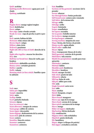 Quilt: acolchar
Quilting needle (Betweens): aguja para acol-
chado
Quilting: acolchado
RRaglan sleeve: manga raglan/ranglan
Ravel: deshilachar
Raver: solapa
Raw edge: canto o borde cortado
Ready-to-wear : ropa de percha (o prêt-à-por-
ter)
Reel: carrete, bobina de hilo
Remnant: retal, retazo (de tela)
Revers (lapel): solapa
Ribbon: cinta, jirón
Rickrack: pasamano
Right side (RS) or face of cloth: derecho de la
tela
Right sides together: encarar los derechos
Rise: tiro
Roll line (or break line): línea de vuelta, que-
bradura
Rolled hem: dobladillo enrollado
Rotary cutter: cortador giratorio
Rubber: caucho
Ruffle: volante
Running stitch (or fore-stitch): bastilla o pun-
to adelante
S
Sack: saco
Safety pin: imperdible
Sample: muestra
Satin: satén
Scallop: festón
Scarf: pañuelo; bufanda
Scissors: tijeras
Scye (or armscye): sisa
Seam allowance: margen de costura
Seam gauge: calibre de costura
Seam ripper: descosedor
Seam slippage: deslizamiento de la costura
Seam stick: palo de costuras
Seam: costura
Seamline: línea de costura
Seamster: costurero
Seamstress: costurera
Seat: fondillos
Sections (of the garment): secciones (de la
prenda)
Secure: afianzar
See-through button: botón perforado
Self-bound seam: costura auto-rematada
Self-fabric: de la misma tela
Selvage: orillo
Selvedge: orillo
Sequin: lentejuela
Serger: remalladora
Set square: escuadra
Set-in pocket: bolsillo interior
Set-in sleeve: manga encajada
Sewing basquet: costurero
Sewing machine: máquina de coser
Shape: forma, dar forma a la prenda
Sharps needle: aguja afilada
Shawl collar: cuello chal
Shears: tijeras
Sheer: transparente (finura de la tela)
Shell (garment): exterior de la prenda
Shell fabric: tela exterior
Shield (for perspiration): escudo para tran-
spiración
Shirtmaker: camisero
Shirttail: faldón
Shoulder pads: hombreras
Shoulders: hombros
Shrink: encoger (la tela)
Side-stitch: punto de lado
Silhouette: silueta
Silk bag: bolsa de seda
Silk pin: alfiler para seda
Silk: seda
Single-breasted: corte recto
Size: talla
Skein: madeja
Sketch: bosquejo, croquis
Skirt: falda
Sleeve board: manguero
Sleeve cap: copa de la manga
Sleeve head: corona de la manga
Sleeve pitch: curvatura de la manga
Sleeve: manga
Slider (of zipper): deslizador
Slip basting: hilván deslizado
Slip: combinación
Slippery fabric: tela resbaladiza
Slipstitch: punto deslizado
Slit: hendidura
Sloper: sloper (o bloque de patrón)
Slot zipper: cremallera centrada
 