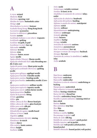 A
A rayas: striped
Abalorio: bead
Abertura: opening; vent
Abridor de ojales: buttonhole cutter
Abrigo: coat
Abrochadura (o cierre): fastener
Acabado Hong Kong: Hong Kong finish
Accesorios: accessories
Acerico (o alfiletero): pincushion
Acetato: acetate
Acolchado italiano o con relieve : trapunto
Acolchado: quilting
Acolchar: to quilt, to pad
Acordonar (o atar): lace-up
Adecuado: suitable
Adornar: to trim
Adorno: trim
Afianzar: fasten, secure
Aguja: needle
Aguja afilada (Sharps): Sharps needle
Aguja de enhebrado fácil: easy threading nee-
dle (Calyx-eye)
Aguja de punta roma: blunt point needle
Aguja para acolchado (Between): quilting
needle
Aguja para apliques: appliqué needle
Aguja para Chenille: Chenille needle
Aguja para cuentas: beading needle
Aguja para bordar: embroidery needle (Crew-
el)
Aguja para sombrerero: milliner needle
Aguja para tapicería: tapestry needle
Aguja para zurcir: cotton darner needle
Aguja pasacintas: bodkin
Ajuste de la prenda: fitting
Al hilo: grainline
Alfiler: pin
Alfiler cabeza de flor: flower-head pin
Alfiler cabeza de vidrio: glass head pin
Alfiler para seda: silk pin
Alfiletero: pincushion
Alfombrilla de agujas: needle board
Alforza (o lorza): tuck
Algodón: cotton
Almacenamiento (de tela): storing
Almidonar: to starch
Alpaca: alpaca
Alta costura: haute couture
Altura: height
Anchura: width
Ante: suede
Antiarrugas: wrinkle-resistant
Anudar: to knot, to tie
Añadidura (o aumento de costura): inlay;
outlet
Aplicación de abalorios: beadwork
Aplicación del polisón: bustling
Aplomo (o punto de unión): matchpoint
Aplomo: notch
Apresto: stiffener
Apuntalamiento: underpinning
Arabesco: arabesque
Armado: piecing
Arnés: harness
Arpillera: burlap
Arruga: wrinkle
Artículos de mercería: notions
Asímétrico: asymmetrical
Atar (o acordonar): lace-up
Atraque o remate (de máquina): backtack
Atraque: bar tack
Aumento de costura (o añadidura): outlet;
inlay
Axila: armhole
B
Bajo brazo: underarm
Bajo busto: underbust
Bajocuello: undercollar
Bajoforro (o tela de refuerzo): underlining or
backing
Bajopespunte: understitch
Bajo-refuerzo (o trasera): underlay
Ballena: boning; whalebone
Barra (de hilo): thread bar
Bastidor: embroidery hoop, frame
Bastilla (o punto adelante): running stitch or
fore-stitch
Batista: batiste
Bies auténtico: true bias
Bies: bias
Blusa: blouse
Bobina o canilla: bobbin
Bocamanga (o puño): cuff
Bolsa de seda: silk bag
Bolsillo de cartera (plaqué): patch pocket
Bolsillo interior: set-in pocket
Bolsillo ojal: welt pocket; jetted pocket;
bound pocket
Bolsillo ribeteado: bound pocket; welt pocket;
 