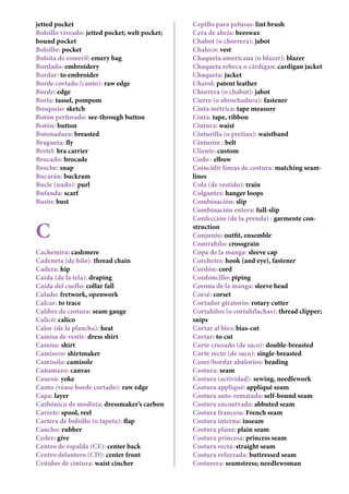 jetted pocket
Bolsillo viveado: jetted pocket; welt pocket;
bound pocket
Bolsillo: pocket
Bolsita de esmeril: emery bag
Bordado: embroidery
Bordar: to embroider
Borde cortado (canto): raw edge
Borde: edge
Borla: tassel, pompom
Bosquejo: sketch
Botón perforado: see-through button
Botón: button
Botonadura: breasted
Bragueta: fly
Bretel: bra carrier
Brocado: brocade
Broche: snap
Bucarán: buckram
Bucle (nudo): purl
Bufanda: scarf
Busto: bust
C
Cachemira: cashmere
Cadeneta (de hilo): thread chain
Cadera: hip
Caída (de la tela): draping
Caída del cuello: collar fall
Calado: fretwork, openwork
Calcar: to trace
Calibre de costura: seam gauge
Calicó: calico
Calor (de la plancha): heat
Camisa de vestir: dress shirt
Camisa: shirt
Camisero: shirtmaker
Camisola: camisole
Cañamazo: canvas
Canesú: yoke
Canto (véase borde cortado): raw edge
Capa: layer
Carbónico de modista: dressmaker’s carbon
Carrete: spool, reel
Cartera de bolsillo (o tapeta): flap
Caucho: rubber
Ceder: give
Centro de espalda (CE): center back
Centro delantero (CD): center front
Ceñidor de cintura: waist cincher
Cepillo para pelusas: lint brush
Cera de abeja: beeswax
Chabot (o chorrera): jabot
Chaleco: vest
Chaqueta americana (o blazer): blazer
Chaqueta rebeca o cárdigan: cardigan jacket
Chaqueta: jacket
Charol: patent leather
Chorrera (o chabot): jabot
Cierre (o abrochadura): fastener
Cinta métrica: tape measure
Cinta: tape, ribbon
Cintura: waist
Cinturilla (o pretina): waistband
Cinturón : belt
Cliente: custom
Codo : elbow
Coincidir líneas de costura: matching seam-
lines
Cola (de vestido): train
Colgantes: hanger loops
Combinación: slip
Combinación entera: full-slip
Confección (de la prenda) : garmente con-
struction
Conjunto: outfit, ensemble
Contrahílo: crossgrain
Copa de la manga: sleeve cap
Corchetes: hook (and eye), fastener
Cordón: cord
Cordoncillo: piping
Corona de la manga: sleeve head
Corsé: corset
Cortador giratorio: rotary cutter
Cortahilos (o cortahilachas): thread clipper;
snips
Cortar al bies: bias-cut
Cortar: to cut
Corte cruzado (de saco): double-breasted
Corte recto (de saco): single-breasted
Coser/bordar abalorios: beading
Costura: seam
Costura (actividad): sewing, needlework
Costura appliqué: appliqué seam
Costura auto-rematada: self-bound seam
Costura encontrada: abbuted seam
Costura francesa: French seam
Costura interna: inseam
Costura plana: plain seam
Costura princesa: princess seam
Costura recta: straight seam
Costura reforzada: buttressed seam
Costurera: seamstress; needlewoman
 