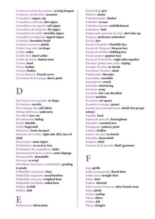Costurero (cesto de costura): sewing basquet
Costurero (profesión): seamster
Cremallera: zipper, zip
Cremallera centrada: slot zipper
Cremallera con espiral: coil zipper
Cremallera de bragueta: fly zipper
Cremallera invisible: invisible zipper
Cremallera traslapada: lapped zipper
Crinolina: horsehair braid
Cuadros escoceses: plaids
Cubrir (con tela): to drape
Cuello: collar
Cuello chal: shawl collar
Cuello de botón: button stem
Cuenta: bead
Cuero: leather
Cuerpo: bodice
Curva francesa: French curve
Curvatura de la manga: sleeve pitch
D
Dar forma (a la prenda): to shape
De fantasía: novelty
De la misma tela: self-fabric
Debajo del brazo: underarm
Décolleté: low-cut
Decoloración: fading
Dedal: thimble
Dedil: fingerstall
Delantero: front; forepart
Derecho (de la tela): right side (RS); face of
cloth
Descosedor: seam ripper
Deshilachar: to ravel or fray
Deslizador (de cremallera): slider
Deslizamiento de la costura: seam slippage
Desmontable: detachable	
Devanar: to wind
Distribuir (un frunce o embebido): grading,
to grade
Dobladillo (o jaretón): hem
Dobladillo arqueado: arced hemline
Dobladillo con peso: weighted hem
Dobladillo enrollado: rolled hem
Doblar: to fold
Doblez: fold
EElaboración: fabrication
Elasticidad: give
Elástico: elastic
Embadurnador: dauber
Embeber: to ease
Embellecimiento: embellishment
Empalmar: butt
Empinzado (porción de tela): dart take-up
Enaguas: petticoat; underskirt
Encaje: lace
Encaje Chantilly: Chantilly lace
Encaje de Alençon: Alençon lace
Encaje de bolillos: bobbing lace
Encaje guipur: guipure lace
Encarar los derechos: right sides together
Encintar (poner una cinta): taping
Encoger (la tela): to shrink
Encontrar (bordes): abutt
Enhebrador: threader
Ensamblar: assemble
Entrepierna: crotch
Entretela: interfacing
Envolver: wrap
Escotado: low-cut; décolleté
Escote: neckline
Escuadra: set square
Escudete (o nesga): gusset
Escudo para transpiración: shield (for perspi-
ration)
Espalda: back
Espina de pescado: herringbone
Estambre: worsted yarn
Estampado: pattern, print
Estilete: bodkin
Estirar (la tela): to stretch
Estopilla: cheesecloth
Etiqueta: label
Exterior de la prenda: Shell (garment)
F
Faja: girdle
Falda acampanada: flared skirt
Falda recta: straight skirt
Falda: skirt
Faldón: shirttail
Falsa costura francesa: false French seam
Felpa: plush
Festón: scallop
Fibras: fibers
Fieltro: felt
Flecos: fringles
 