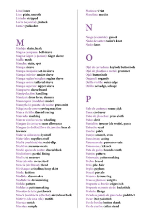 Lino: linen
Liso: plain, smooth
Listado: stripped
Lorza (o jareta): pintuck
Lunar: polka dot
MMadeja: skein, hank
Magna campana: bell sleeve
Magna Gigot (o jamón): Gigot sleeve
Malla: mesh
Mancha: stain, spot
Manga: sleeve
Manga encajada: set-in sleeve
Manga inferior: under sleeve
Manga raglan/ranglan: raglan sleeve
Manga sastre: tailored sleeve
Manga superior: upper sleeve
Manguero: sleeve board
Manipulación: handling
Maniquí: dress form, dummy
Mannequin (modelo): model
Manopla (o guante) de sastre: press mitt
Máquina de coser: sewing machine
Marca de hilo: thread tracing
Marcado: marking
Marcar con la ruleta: wheeling
Margen de costura: seam allowance
Margen de dobladillo o de jaretón: hem al-
lowance
Materia colorante: dyestuff
Materiales: supplies; stuff
Media combinación: waist-slip
Medidas: measurements
Medio queso de sastre: cheeseblock
Medioforro: partial lining
Medir: to measure
Mercerizado: mercerized
Mezcla (de fibras): blend
Miriñaque: crinoline; hoop skirt
Moda: fashion
Modista: dressmaker
Modistería: dressmaking
Molde: pattern
Moldería: patternmaking
Mosaico de tela: patchwork
Mosca (sardineta o flecha): arrowhead tack
Motivos (de una tela): motifs
Muesca: notch
Muestra: sample
Muñeca: wrist
Muselina: muslin
N
Nesga (escudete): gusset
Nudo de sastre: tailor’s knot
Nudo: knot
O
Ojal de cerradura: keyhole buttonhole
Ojal de plástico o metal: grommet
Ojal: buttonhole
Organdí: organdy
Orilla visible: outer edge
Orillo: selvedge, selvage
P
Palo de costuras: seam stick
Pana: corduroy
Paño de planchar: press cloth
Paño: cloth
Pantalón: trouser (de vestir), pants
Pañuelo: scarf
Parche: patch
Parejo: smooth, even
Pasacintas: casing
Pasamanería: passementerie
Pasamano: rickrack
Pata de gallo: hounds-tooth
Patrón: pattern
Patronaje: patternmaking
Pecho: breast
Pelo: pile, hair
Peplo: peplum
Percal: percale
Pernera: trouser leg
Pesas o plomos: weights
Pespunte al borde: edgestitch
Pespunte o punto atrás: backstitch
Pestaña: flange
Picado o punto de guateado: padstitch
Picar: (to) padstitch
Pie de botón: button shank
Pie de cuello: collar stand
 