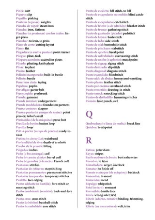 Pinza: dart
Piquete: clip
Piquillo: pinking
Pisatelas (o pesas): weights
Plancha de vapor: steam iron
Plancha: iron, flatiron
Planchar (o presionar) con los dedos: fin-
ger-press
Planchar: to iron, to press
Plano de corte: cutting layout
Plano: flat
Plegadera (o vuelve puntas): point-turner
Pliegue: pleat, tuck
Pliegues acordeón: accordion pleats
Plisado: pleating; knife pleats
Plisar: to pleat
Pluma: feather
Polisón incorporado: built-in bustle
Polisón: bustle
Poner una cinta: taping
Popelina: poplin
Portaligas: garter belt
Preencogido: preshrunk
Prenda: garment
Prenda interior: undergarment
Prenda modeladora: foundation garment
Prensa-costuras: clapper
Prensa-puntas (o yunque de sastre): point
presser; tailor’s anvil
Prensatelas (de la máquina): press foot
Presilla de botón: button loop
Presilla: loop
Prêt-à-porter (o ropa de percha): ready-to-
wear
Pretina (o cinturilla): waistband
Profundidad de sisa: depth of armhole
Prueba de la prenda: fitting
Pulgadas: inches
Puño (o bocamanga): cuff
Puño de camisa clásico: barrel cuff
Puño de gemelos (o francés): French cuff
Puntadas: stitches
Puntadas de refuerzo: staystitching
Puntadas permanentes: permanent stitches
Puntadas temporales: temporary stitches
Puntilla: lace edging
Punto adelante (o bastilla): fore-stitch or
running stitch
Punto combinado (o mixto): back-and-fore
stitch
Punto cruz: cross stitch
Punto de béisbol: baseball stitch
Punto de embebido: ease stitch
Punto de escalera: fell stitch, to fell
Punto de escapulario escondido: blind catch-
stitch
Punto de escapulario: catchstitch
Punto de festón (o de edredón): blanket stitch
Punto de frunce: gathering stitch
Punto de guateado (picado): padstitch
Punto de hilván: bastestitch
Punto de lado: side-stitch
Punto de ojal: buttonhole stitch
Punto de pinchazo: stabstitch
Punto de quiebre: breakpoint
Punto de sobrehilado: overcasting stitch
Punto de unión (o aplomo): matchpoint
Punto de zigzag: zigzag stitch
Punto deslizado: slipstitch
Punto diagonal: diagonal stitch
Punto escondido: blindstitch
Punto nido de abejas: honeycomb smoking
Punto pluma: feather stitch
Punto por encima: overhand stitch
Punto remetido: drawing-in stitch
Punto smock: smocking stitch
Puntos de dobladillo: hemming stitches
Punzón: hole punch, awl
Q
Quebradura (o línea de vuelta): break line
Quiebre: breakpoint
R
Ratina: petersham
Rayas: stripes
Reafirmadores de busto: bust enhancers
Recortar: to trim
Remalladora: serger, overlock
Rematar: to finish off
Remate o atraque (de máquina): backtack
Remendar: to mend
Remiendo: mend
Repulgo: whipstitch
Retal (retazo): remnant
Reversible: double face
Revés: wrong side (WS)
Ribete (adorno, remate): binding, trimming,
edging
Ribete (en una costura): welt, trim
 