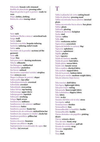 Ribeteado: bound, welt, trimmed
Rodillo de planchado: pressing roller
Ropa de percha (o prêt-à-porter) : ready-to-
wear
Ropa: clothes, clothing
Ruleta de calco: tracing-wheel
S
Saco: sack
Sardineta (flecha o mosca): arrowhead tack
Sarga: twill
Sastre: tailor
Sastrería a medida: bespoke tailoring
Sastrería: tailoring, tailor’s trade
Satén: satin
Secciones (de la prenda): sections (of the
garment)
Seda: silk
Sesgo: bias
Seta para zurcir: darning mushroom
Silueta: silhouette
Sin blanquear: unbleached
Sin bolsillos: pocketless
Sin forrar: unlined
Sin tirantes (sujetador/vestido): strapless
Sisa: armscye; scye
Sloper (o bloque de patrón): sloper
Sobrecuello: top collar
Sobredimensionado: oversized
Sobrefalda: overskirt
Sobrehilado: overcasting
Sobre-hilván: top-basting
Sobremanga: upper sleeve
Sobrepespunte: topstitch
Sobresalir: overhang
Solapa: lapel, revers
Sombrerería: millinery
Sombrerero/a (de señoras): milliner
Sombrerero: hatter
Sombrero canotier: boater hat
Sombrero de ala estilizada: stylized brim hat
Sombrero de campana (o cloché): cloche hat
Sombrero pastillero: pillbox hat
Sombrero: hat
Sostén o brassier: brassiere
Sujetar con alfileres: to pin
Superposición (o escalonado) de capas: tier
Surfilar: (to) overcast
T
Tabla (o plancha) de corte: cutting board
Tabla de planchar: pressing stand
Tablas encontradas hacia adentro: inverted
pleats
Tablas encontradas hacia afuera: box pleats
Tablas: pleats
Tableado: pleating
Tablón de abertura: kickpleat
Tacha: stud
Tafetán: taffeta
Talla: size
Taller: workroom; atelier
Tapacostura: coverstitch
Tapeta de bolsillo (o cartera): flap
Tapicería: upholstery
Tapicero: upholsterer
Tapilla: placket
Tapiz: tapestry
Tejido de fantasía: novelty
Tejido de punto: knit fabric
Tejido plano: woven fabric
Tejido ralo: loosely woven
Tela a cuadros: checked fabric
Tela cardada: napped fabric
Tela de la prenda: fashion fabric
Tela de peso medio: medium-weight fabric
Tela de refuerzo (bajo forro): backing; under-
lining
Tela exterior: shell fabric
Tela ligera: lightweight fabric
Tela para trajes: suiting
Tela pesada: heavyweight fabric
Tela resbaladiza: slippery fabric
Tela: fabric
Teñir: to dye
Tensión (del hilo o de la tela): stress
Terciopelo: velvet
Terminaciones: finishes
Termoadherir: fuse
Termoadhesible (o fundible): fusible
Termoadhesible: fusible
Tijeras dentadas o de piquillos: pinking
shears
Tijeras: scissors, shears
Tira (de tela): band, strip
Tirador (de cremallera): pull tab
Tirante de vestido: strap
Tirantes: suspenders
Tiro: rise
Tiza: chalk
 