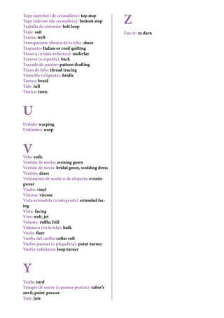 Tope superior (de cremallera): top stop
Tope inferior (de cremallera): bottom stop
Trabilla de cinturón: belt loop
Traje: suit
Trama: weft
Transparente (finura de la tela): sheer
Trapunto: Italian or cord quilting
Trasera (o bajo-refuerzo): underlay
Trasero (o espalda): back
Trazado de patrón: pattern drafting
Trazo de hilo: thread tracing
Trencilla (o ligueta): bridle
Trenza: braid
Tule: tull
Túnica: tunic
U
Urdido: warping
Urdimbre: warp
VVelo: voile
Vestido de noche: evening gown
Vestido de novia: bridal gown, wedding dress
Vestido: dress
Vestimenta de noche o de etiqueta: evenin-
gwear
Vinilo: vinyl
Viscosa: viscose
Vista extendida (o integrada): extended fac-
ing
Vista: facing
Vivo: welt, jet
Volante: ruffle; frill
Volumen (en la tela): bulk
Vuelo: flare
Vuelta del cuello: collar roll
Vuelve-puntas (o plegadera): point-turner
Vuelve-tubulares: loop turner
Y
Yarda: yard
Yunque de sastre (o prensa-puntas): tailor’s
anvil; point-presser
Yute: jute
Z
Zurcir: to darn
 