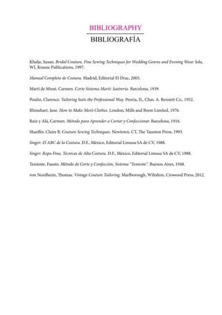 BIBLIOGRAPHY
BIBLIOGRAFÍA
Khalje, Susan. Bridal Couture, Fine Sewing Techniques for Wedding Gowns and Evening Wear. Iola,
WI, Krause Publications, 1997.
Manual Completo de Costura. Madrid, Editorial El Drac, 2005.
Martí de Missé, Carmen. Corte Sistema Martí: Sastrería. Barcelona, 1939.
Poulin, Clarence. Tailoring Suits the Professional Way. Peoria, IL, Chas. A. Bennett Co., 1952.
Rhinehart, Jane. How to Make Men’s Clothes. London, Mills and Boon Limited, 1976.
Ruiz y Alá, Carmen. Método para Aprender a Cortar y Confeccionar. Barcelona, 1916.
Shaeffer, Claire B. Couture Sewing Techniques. Newtown, CT, The Taunton Press, 1993.
Singer: El ABC de la Costura. D.F., México, Editorial Limusa SA de CV, 1988.
Singer: Ropa Fina, Técnicas de Alta Costura. D.F., México, Editorial Limusa SA de CV, 1988.
Teniente, Fausto. Método de Corte y Confección, Sistema “Teniente”. Buenos Aires, 1948.
von Nordheim, Thomas. Vintage Couture Tailoring. Marlborough, Wiltshire, Crowood Press, 2012.
 