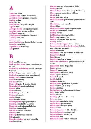 A
Abbut: encontrar
Abutted seam: costura encontrada
Accordion pleats: pliegues acordión
Acetate: acetato
Aglet: herrete
Alençon lace: encaje de Alençon
Alpaca: alpaca
Appliqué needle: aguja para apliques
Appliqué seam: costura appliqué
Arabesque: arabesco
Arced hemline: dobladillo arqueado
Armhole: sisa; axila
Armscye: sisa
Arrowhead tack: sardineta (flecha o mosca)
Assemble: ensamblar
Asymmetrical: asimétrico
Awl: punzón
B
Back: espalda; trasero
Back-and-fore stitch: punto combinado (o
mixto)
Backing (or underlining): tela de refuerzo;
bajoforro
Backstitch: pespunte o punto atrás
Backtack: remate; atraque (de máquina)
Balance lines: líneas de balance
Band: tira (de tela)
Bar tack: atraque
Barrel cuff: puño de camisa clásico
Baseball stitch: punto de béisbol
Basque: jubón
Baste: hilvanar
Bastestitch: punto de hilván
Basting: hilvanado
Batiste: batista
Bead: abalorio, cuenta
Beading needle: aguja para cuentas
Beading: coser/border abalorios
Beadwork: aplicación de abalorios
Beeswax: cera de abeja
Bell sleeve: manga campana
Bellows: fuelle
Belt loop: trabilla de cinturón
Belt: cinturón
Bespoke tailoring: sastrería a medida
Bias: bies; sesgo
Bias-cut: cortado al bies, cortar al bies
Binding: ribete
Blanket stitch: punto de festón (o de edredón)
Blazer: chaqueta americana o blazer
Bleach: lejía
Blend: mezcla de fibras
Blind catchstitch: punto de escapulario escon-
dido
Blindstitch: punto escondido
Blouse: blusa
Blunt point needle: aguja de punta roma
Boater hat: sombrero canotier
Bobbin: bobina
Bobbing lace: encaje de bolillos
Bodice: cuerpo superior
Bodkin: aguja pasacintas, estilete
Boning: ballena
Bottom stop (of zipper): tope inferior
Bound pocket (or Jetted/welt pocket): bolsillo
ojal, ribeteado o viveado
Bound: ribeteado
Box pleats: tablas encontradas hacia afuera
Bra carriere: bretel
Braid: trenza
Brassiere: sostén o brassier
Break line (or roll line): quebradura; línea de
vuelta
Breakpoint: punto de quiebre
Breast: pecho
Breasted: botonadura
Bridal gown: vestido de novia
Bridle: ligueta; trencilla
Brocade: brocade
Buckle: hebilla
Buckram: bucarán
Built-in bustle: polisón incorporado
Bulk: volumen (en la tela)
Burlap: arpillera
Bust enhancers: reafirmadores de busto
Bust: busto, pecho
Bustle: polisón
Bustling: aplicación del polisón
Butt: empalmar
Button loop: presilla de botón
Button shank: pie de botón
Button stem: cuello de botón
Button: botón
Buttonhole cutter: abridor de ojales
Buttonhole stitch: punto de ojal
Buttonhole twist: hilo torzal
Buttonhole: ojal
Buttressed seam: costura reforzada
 