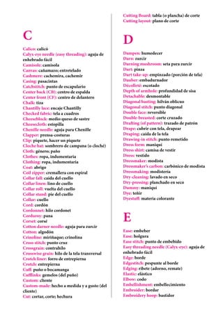 C
Calico: calicó
Calyx-eye needle (easy threading): aguja de
enhebrado fácil
Camisole: camisola
Canvas: cañamazo; entretelado
Cashmere: cachemira, cachemir
Casing: pasacintas
Catchstitch: punto de escapulario
Center back (CB): centro de espalda
Center front (CF): centro de delantero	
Chalk: tiza
Chantilly lace: encaje Chantilly
Checked fabric: tela a cuadros
Cheeseblock: medio queso de sastre
Cheesecloth: estopilla
Chenille needle: aguja para Chenille
Clapper: prensa-costuras
Clip: piquete, hacer un piquete
Cloche hat: sombrero de campana (o cloché)
Cloth: género; paño
Clothes: ropa, indumentaria
Clothing: ropa, indumentaria
Coat: abrigo
Coil zipper: cremallera con espiral	
Collar fall: caída del cuello
Collar linen: lino de cuello
Collar roll: vuelta del cuello
Collar stand: pie del cuello
Collar: cuello
Cord: cordón
Cordonnet: hilo cordonet
Corduroy: pana
Corset: corsé
Cotton darner needle: aguja para zurcir
Cotton: algodón
Crinoline: miriñaque; crinolina
Cross stitch: punto cruz
Crossgrain: contrahílo
Crosswise grain: hilo de la tela transversal
Crotch liner: forro de entrepierna
Crotch: entrepierna
Cuff: puño o bocamanga
Cufflinks: gemelos (del puño)
Custom: cliente
Custom-made: hecho a medida y a gusto (del
cliente)
Cut: cortar, corte; hechura
Cutting Board: tabla (o plancha) de corte
Cutting layout: plano de corte
D
Dampen: humedecer
Darn: zurcir
Darning mushroom: seta para zurcir
Dart: pinza
Dart take-up: empinzado (porción de tela)
Dauber: embadurnador
Décolleté: escotado
Depth of armhole: profundidad de sisa
Detachable: desmontable
Diagonal basting: hilván oblicuo
Diagonal stitch: punto diagonal
Double face: reversible
Double-breasted: corte cruzado
Drafting (of pattern): trazado de patrón
Drape: cubrir con tela, drapear
Draping: caída de la tela
Drawing-in stitch: punto remetido
Dress form: maniquí
Dress shirt: camisa de vestir
Dress: vestido
Dressmaker: modista
Dressmaker’s carbon: carbónico de modista
Dressmaking: modistería
Dry-cleaning: lavado en seco
Dry-pressing: planchado en seco
Dummy: maniquí
Dye: teñir
Dyestuff: materia colorante
E
Ease: embeber
Ease: holgura
Ease stitch: punto de embebido
Easy threading needle (Calyx-eye): aguja de
enhebrado fácil
Edge: borde
Edgestitch: pespunte al borde
Edging: ribete (adorno, remate)
Elastic: elástico
Elbow: codo
Embellishment: embellecimiento
Embroider: bordar
Embroidery hoop: bastidor
 