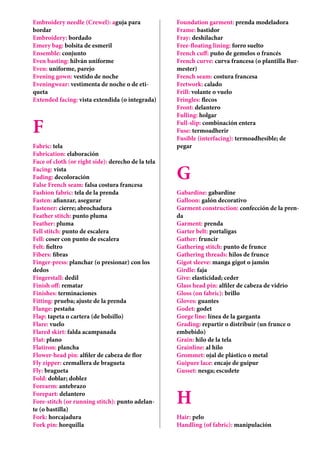 Embroidery needle (Crewel): aguja para
bordar
Embroidery: bordado
Emery bag: bolsita de esmeril
Ensemble: conjunto
Even basting: hilván uniforme
Even: uniforme, parejo
Evening gown: vestido de noche
Eveningwear: vestimenta de noche o de eti-
queta
Extended facing: vista extendida (o integrada)
F
Fabric: tela
Fabrication: elaboración
Face of cloth (or right side): derecho de la tela
Facing: vista
Fading: decoloración
False French seam: falsa costura francesa
Fashion fabric: tela de la prenda
Fasten: afianzar, asegurar
Fastener: cierre; abrochadura
Feather stitch: punto pluma
Feather: pluma
Fell stitch: punto de escalera
Fell: coser con punto de escalera
Felt: fieltro
Fibers: fibras
Finger-press: planchar (o presionar) con los
dedos
Fingerstall: dedil
Finish off: rematar
Finishes: terminaciones
Fitting: prueba; ajuste de la prenda
Flange: pestaña
Flap: tapeta o cartera (de bolsillo)
Flare: vuelo
Flared skirt: falda acampanada
Flat: plano
Flatiron: plancha
Flower-head pin: alfiler de cabeza de flor
Fly zipper: cremallera de bragueta
Fly: bragueta
Fold: doblar; doblez
Forearm: antebrazo
Forepart: delantero
Fore-stitch (or running stitch): punto adelan-
te (o bastilla)
Fork: horcajadura
Fork pin: horquilla
Foundation garment: prenda modeladora
Frame: bastidor
Fray: deshilachar
Free-floating lining: forro suelto
French cuff: puño de gemelos o francés
French curve: curva francesa (o plantilla Bur-
mester)
French seam: costura francesa
Fretwork: calado
Frill: volante o vuelo
Fringles: flecos
Front: delantero
Fulling: holgar
Full-slip: combinación entera
Fuse: termoadherir
Fusible (interfacing): termoadhesible; de
pegar
G
Gabardine: gabardine
Galloon: galón decorativo
Garment construction: confección de la pren-
da
Garment: prenda
Garter belt: portaligas
Gather: fruncir
Gathering stitch: punto de frunce
Gathering threads: hilos de frunce
Gigot sleeve: manga gigot o jamón
Girdle: faja
Give: elasticidad; ceder
Glass head pin: alfiler de cabeza de vidrio
Gloss (on fabric): brillo
Gloves: guantes
Godet: godet
Gorge line: línea de la garganta
Grading: repartir o distribuir (un frunce o
embebido)
Grain: hilo de la tela
Grainline: al hilo
Grommet: ojal de plástico o metal
Guipure lace: encaje de guipur
Gusset: nesga; escudete
H
Hair: pelo
Handling (of fabric): manipulación
 