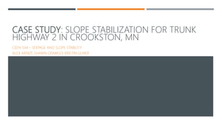 CASE STUDY: SLOPE STABILIZATION FOR TRUNK
HIGHWAY 2 IN CROOKSTON, MN
CEEN 544 – SEEPAGE AND SLOPE STABILITY
ALEX ARNDT, SHAWN CRAWLEY, KRISTIN ULMER
 