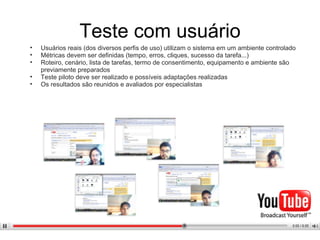 Teste com usuário Usuários reais (dos diversos perfis de uso) utilizam o sistema em um ambiente controlado Métricas devem ser definidas (tempo, erros, cliques, sucesso da tarefa...) Roteiro, cenário, lista de tarefas, termo de consentimento, equipamento e ambiente são previamente preparados Teste piloto deve ser realizado Os resultados são reunidos e avaliados por especialistas 