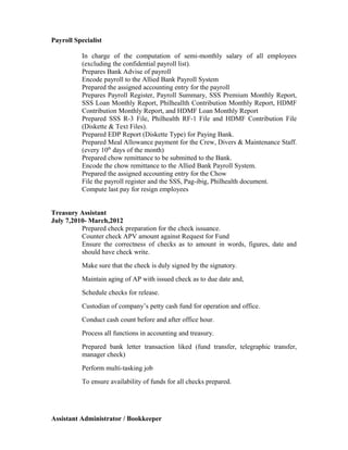 Payroll Specialist
In charge of the computation of semi-monthly salary of all employees
(excluding the confidential payroll list).
Prepares Bank Advise of payroll
Encode payroll to the Allied Bank Payroll System
Prepared the assigned accounting entry for the payroll
Prepares Payroll Register, Payroll Summary, SSS Premium Monthly Report,
SSS Loan Monthly Report, Philheallth Contribution Monthly Report, HDMF
Contribution Monthly Report, and HDMF Loan Monthly Report
Prepared SSS R-3 File, Philhealth RF-1 File and HDMF Contribution File
(Diskette & Text Files).
Prepared EDP Report (Diskette Type) for Paying Bank.
Prepared Meal Allowance payment for the Crew, Divers & Maintenance Staff.
(every 10th
days of the month)
Prepared chow remittance to be submitted to the Bank.
Encode the chow remittance to the Allied Bank Payroll System.
Prepared the assigned accounting entry for the Chow
File the payroll register and the SSS, Pag-ibig, Philhealth document.
Compute last pay for resign employees
Treasury Assistant
July 7,2010- March,2012
Prepared check preparation for the check issuance.
Counter check APV amount against Request for Fund
Ensure the correctness of checks as to amount in words, figures, date and
should have check write.
Make sure that the check is duly signed by the signatory.
Maintain aging of AP with issued check as to due date and,
Schedule checks for release.
Custodian of company’s petty cash fund for operation and office.
Conduct cash count before and after office hour.
Process all functions in accounting and treasury.
Prepared bank letter transaction liked (fund transfer, telegraphic transfer,
manager check)
Perform multi-tasking job
To ensure availability of funds for all checks prepared.
Assistant Administrator / Bookkeeper
 