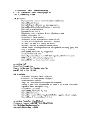 The Professional Towers Condominium Corp
#37 Edsa corner Boni Avenue Mandaluyong City
June 16, 2008 to July 6,2010
Job Description:
Prepare monthly Financial Statement and Income Statement
Prepared Journal Entries
Prepare billings to all tenants and receive payments.
Prepared Bank Reconciliation Statement every month
Process all payables vouchers
Prepare collection reports.
Maintain the books of Accounts & other subsidiary records
Perform multi-tasking job
Prepared check for the supplier
Monitors all account payables and account receivables.
To ensure availability of funds for all checks prepared.
Process all functions in accounting and treasury.
Process all functions in administrative transactions.
Perform various other requirements of the department including typing and
filing of documents.
Prepared SSS, Phil health, Pag-ibig payment
Issuance of Petty cash fund.
Prepared government dues liked BIR 1601-expanded, 1601-Compensation,
0605 annually, 2307 quarterly and payment.
Prepared Debit and Credit memo to the tenants.
Accounting Staff
Foods Cart Concepts Inc.
Pioneer St. Sheridan Cor. Mandaluyong City
Jan. 15, 2008 to June 14, 2008
Job Description:
Prepared for the payroll for the employees
Compute for the back pay of the employees
Prepared Payables voucher
Petty Cash Replenishments and compute for the input tax
Sorting of petty cash replenishment and input to the system in different
department where the expense belong.
Encode to the GL System
Prepared SSS, Phil health, Pag-ibig
Prepared Journal Entries
Prepared the request of Store Supplies liked office supplies, delivery receipts.
Prepared Payroll Entries in Payroll System
Accounting Clerk (Payroll and Billing)
Cableworld Incorporated (PLDT CONTRACTOR)
204 E Dela Paz Mandaluyong City
August 25, 2006 to Jan. 14, 2008
 