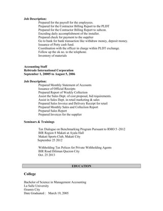 Job Description:
Prepared for the payroll for the employees.
Prepared for the Contractor Billing Report to the PLDT
Prepared for the Contractor Billing Report to subcon.
Encoding daily accomplishment of the installer.
Prepared check for payment to the supplier
Go to bank for bank transaction like withdraw money, deposit money.
Issuance of Petty cash fund.
Coordination with the officer in charge within PLDT exchange.
Follow up the ok no. to the telephone.
Inventory of materials
Accounting Staff
Rebtrade International Corporation
September 1, 20005 to August 5, 2006
Job Description:
Prepared Monthly Statement of Accounts
Issuance of Official Receipts
Prepared Report of Weekly Collection
Assist the Sales Dept. of cost proposal, bid requirements.
Assist in Sales Dept. in retail marketing & sales
Prepared Sales Invoice and Delivery Receipt for retail
Prepared Monthly Sales and Collection Report
Prepared Sales Report
Prepared Invoices for the supplier
Seminars & Trainings
Tax Dialogue on Benchmarking Program Pursuant to RMO 5 -2012
BIR Region 8 Makati at Ayala Hall
Makati Sports Club, Makati City
September 25 2012
Withholding Tax Polices for Private Withholding Agents
BIR Road Diliman Quezon City
Oct. 25 2013
EDUCATION
College
Bachelor of Science in Management Accounting
La Salle University
Ozamis City
Date Graduated : March 19, 2005
 